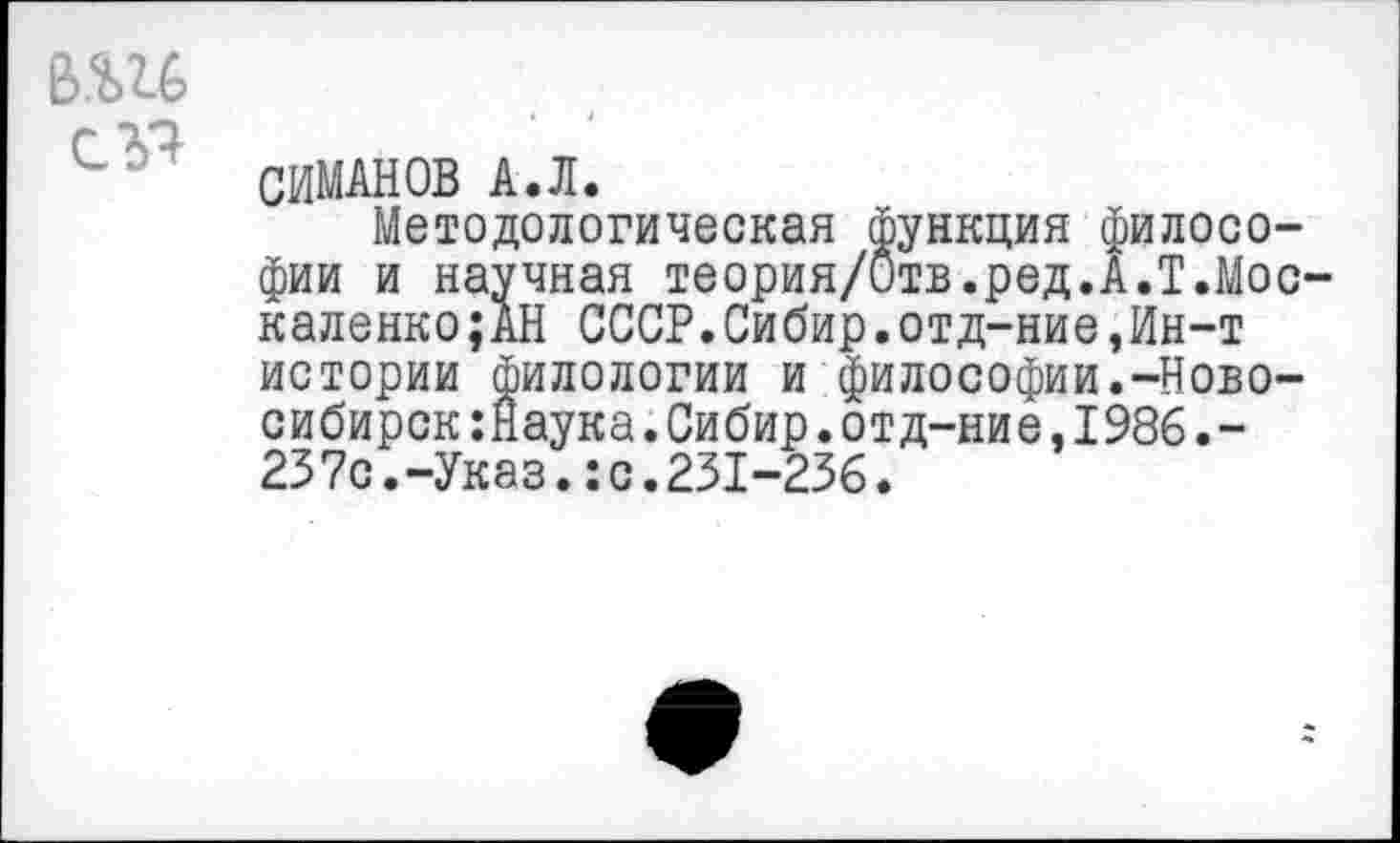 ﻿в.ш
СИМАНОВ А.Л.
Методологическая функция философии и научная теория/Отв.ред.А.Т.Мос-каленко;АН СССР.Сибир.отд-ние,Ин-т истории филологии и философии.-Новосибирск :Наука.Сибир.отд-ние,1986.-237с.-Указ.:с.231-236.